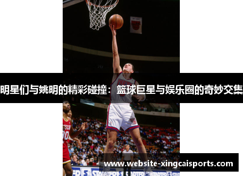 明星们与姚明的精彩碰撞：篮球巨星与娱乐圈的奇妙交集