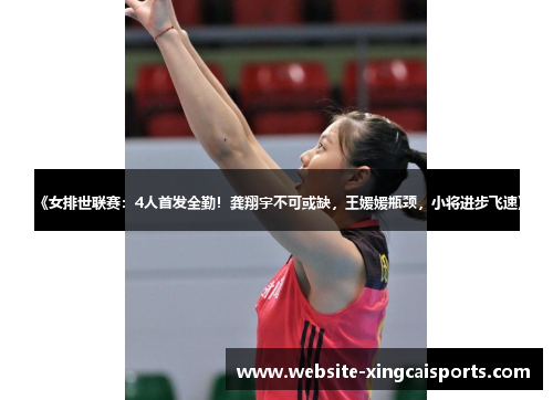 《女排世联赛：4人首发全勤！龚翔宇不可或缺，王媛媛瓶颈，小将进步飞速》