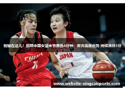 就输在这儿！回顾中国女篮末节黑色4分钟：放弃高度优势 持续浪投3分