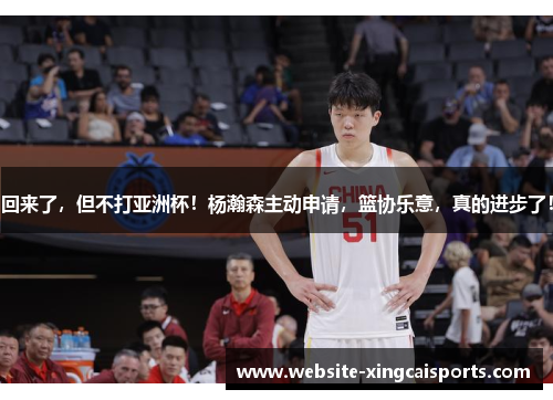 回来了，但不打亚洲杯！杨瀚森主动申请，篮协乐意，真的进步了！